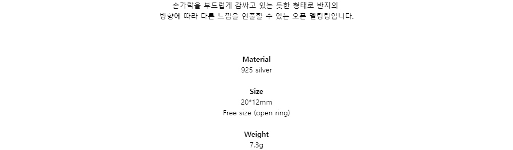 손가락을 부드럽게 감싸고 있는 듯한 형태로 반지의방향에 따라 다른 느낌을 연출할 수 있는 오픈 멜팅링입니다.Material925 silverSize20*12mmFree size (open ring)Weight7.3g